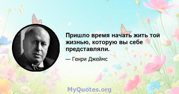 Пришло время начать жить той жизнью, которую вы себе представляли.