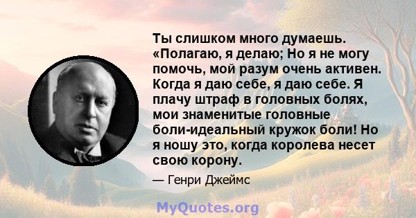 Ты слишком много думаешь. «Полагаю, я делаю; Но я не могу помочь, мой разум очень активен. Когда я даю себе, я даю себе. Я плачу штраф в головных болях, мои знаменитые головные боли-идеальный кружок боли! Но я ношу это, 