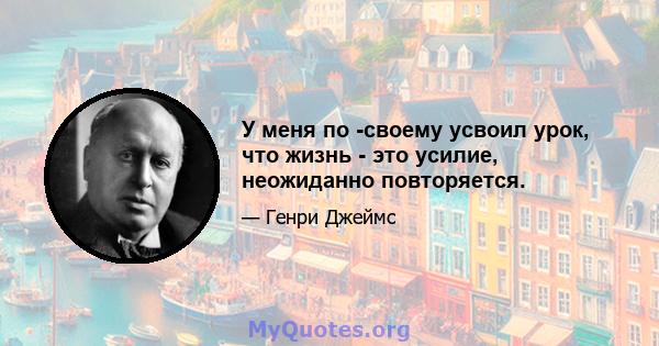 У меня по -своему усвоил урок, что жизнь - это усилие, неожиданно повторяется.