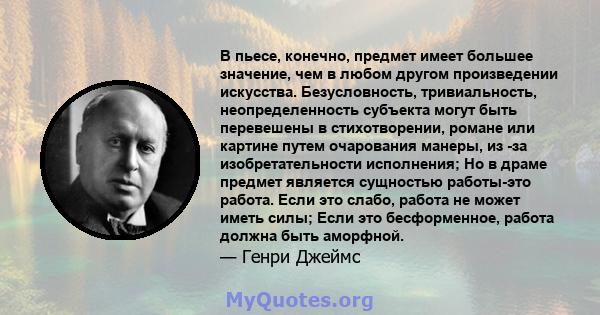 В пьесе, конечно, предмет имеет большее значение, чем в любом другом произведении искусства. Безусловность, тривиальность, неопределенность субъекта могут быть перевешены в стихотворении, романе или картине путем