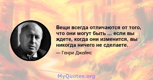 Вещи всегда отличаются от того, что они могут быть ... если вы ждете, когда они изменится, вы никогда ничего не сделаете.