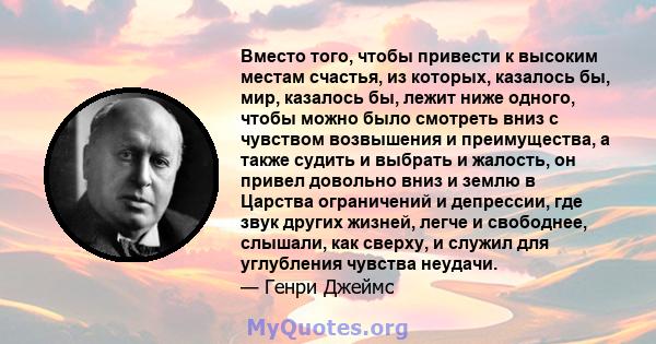 Вместо того, чтобы привести к высоким местам счастья, из которых, казалось бы, мир, казалось бы, лежит ниже одного, чтобы можно было смотреть вниз с чувством возвышения и преимущества, а также судить и выбрать и