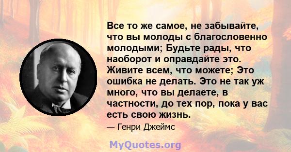 Все то же самое, не забывайте, что вы молоды с благословенно молодыми; Будьте рады, что наоборот и оправдайте это. Живите всем, что можете; Это ошибка не делать. Это не так уж много, что вы делаете, в частности, до тех