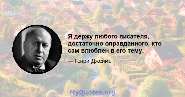 Я держу любого писателя, достаточно оправданного, кто сам влюблен в его тему.