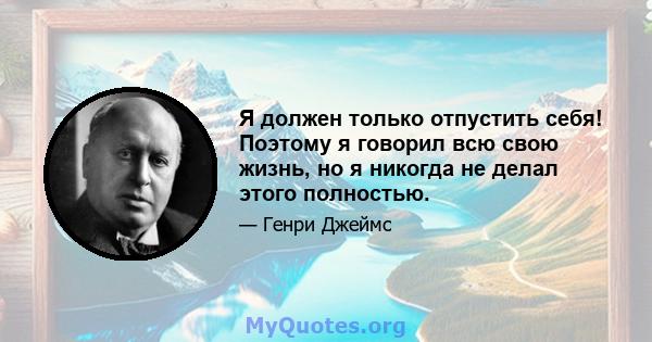 Я должен только отпустить себя! Поэтому я говорил всю свою жизнь, но я никогда не делал этого полностью.