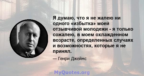 Я думаю, что я не жалею ни одного «избытка» моей отзывчивой молодежи - я только сожалею, в моем охлажденном возрасте, определенных случаях и возможностях, которые я не принял.