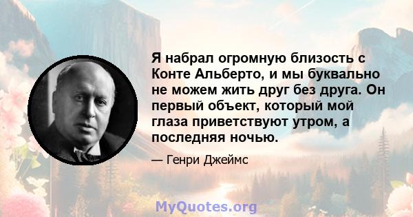 Я набрал огромную близость с Конте Альберто, и мы буквально не можем жить друг без друга. Он первый объект, который мой глаза приветствуют утром, а последняя ночью.