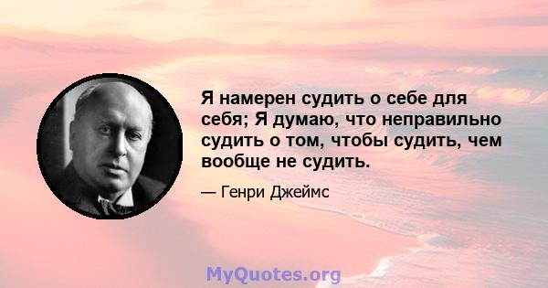 Я намерен судить о себе для себя; Я думаю, что неправильно судить о том, чтобы судить, чем вообще не судить.