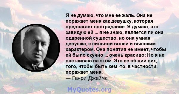 Я не думаю, что мне ее жаль. Она не поражает меня как девушку, которая предлагает сострадание. Я думаю, что завидую ей ... я не знаю, является ли она одаренной существо, но она умная девушка, с сильной волей и высоким