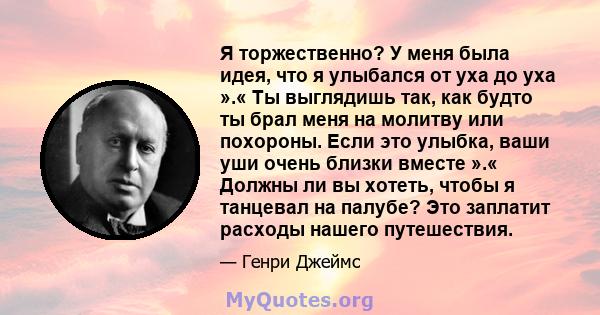 Я торжественно? У меня была идея, что я улыбался от уха до уха ».« Ты выглядишь так, как будто ты брал меня на молитву или похороны. Если это улыбка, ваши уши очень близки вместе ».« Должны ли вы хотеть, чтобы я