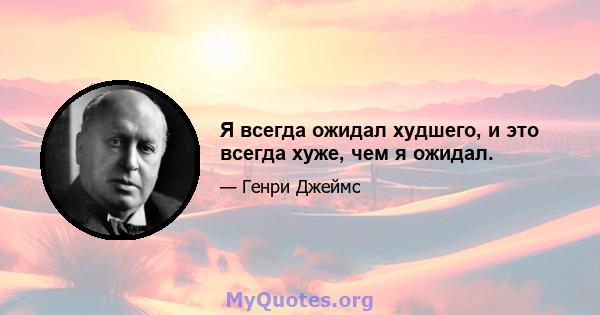 Я всегда ожидал худшего, и это всегда хуже, чем я ожидал.