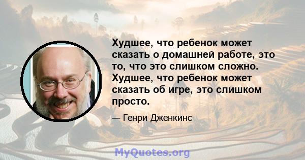 Худшее, что ребенок может сказать о домашней работе, это то, что это слишком сложно. Худшее, что ребенок может сказать об игре, это слишком просто.