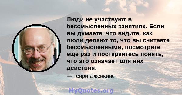 Люди не участвуют в бессмысленных занятиях. Если вы думаете, что видите, как люди делают то, что вы считаете бессмысленными, посмотрите еще раз и постарайтесь понять, что это означает для них действия.