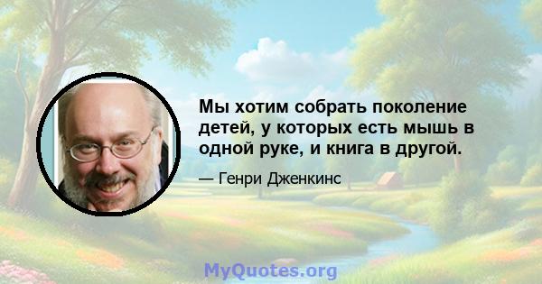 Мы хотим собрать поколение детей, у которых есть мышь в одной руке, и книга в другой.