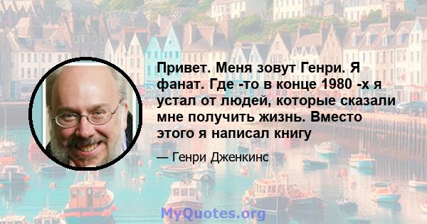 Привет. Меня зовут Генри. Я фанат. Где -то в конце 1980 -х я устал от людей, которые сказали мне получить жизнь. Вместо этого я написал книгу