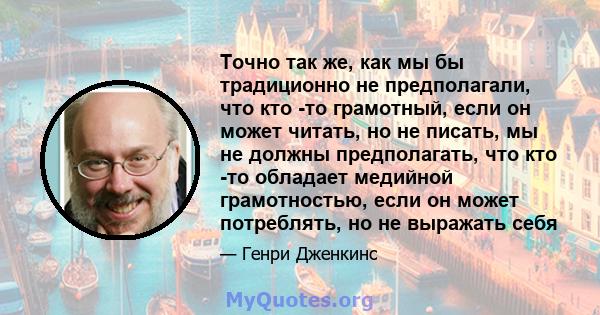 Точно так же, как мы бы традиционно не предполагали, что кто -то грамотный, если он может читать, но не писать, мы не должны предполагать, что кто -то обладает медийной грамотностью, если он может потреблять, но не