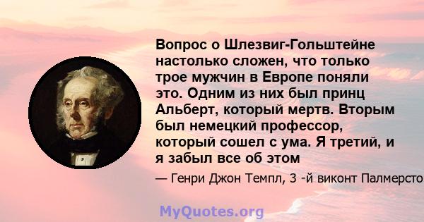 Вопрос о Шлезвиг-Гольштейне настолько сложен, что только трое мужчин в Европе поняли это. Одним из них был принц Альберт, который мертв. Вторым был немецкий профессор, который сошел с ума. Я третий, и я забыл все об этом