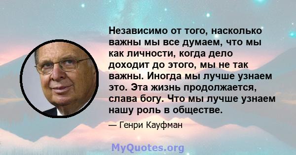 Независимо от того, насколько важны мы все думаем, что мы как личности, когда дело доходит до этого, мы не так важны. Иногда мы лучше узнаем это. Эта жизнь продолжается, слава богу. Что мы лучше узнаем нашу роль в