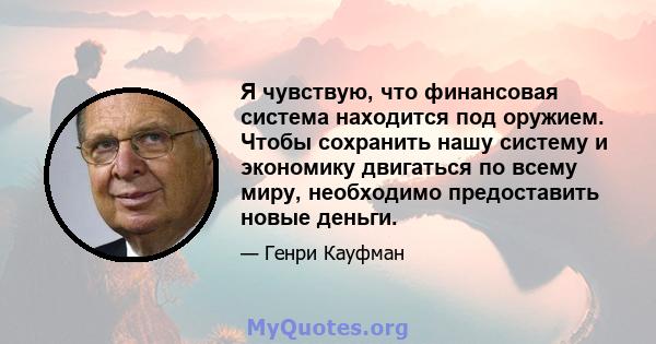 Я чувствую, что финансовая система находится под оружием. Чтобы сохранить нашу систему и экономику двигаться по всему миру, необходимо предоставить новые деньги.