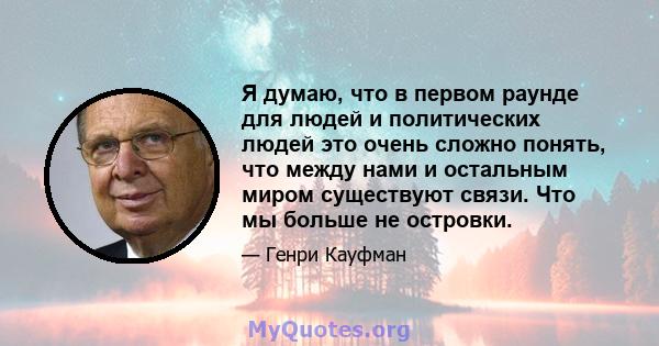 Я думаю, что в первом раунде для людей и политических людей это очень сложно понять, что между нами и остальным миром существуют связи. Что мы больше не островки.