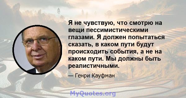 Я не чувствую, что смотрю на вещи пессимистическими глазами. Я должен попытаться сказать, в каком пути будут происходить события, а не на каком пути. Мы должны быть реалистичными.