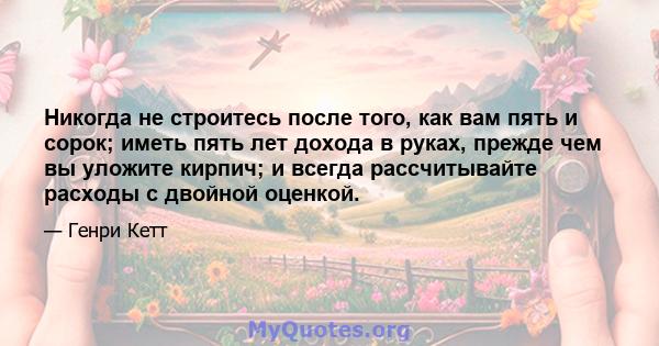 Никогда не строитесь после того, как вам пять и сорок; иметь пять лет дохода в руках, прежде чем вы уложите кирпич; и всегда рассчитывайте расходы с двойной оценкой.