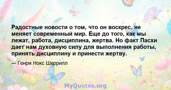 Радостные новости о том, что он воскрес, не меняет современный мир. Еще до того, как мы лежат, работа, дисциплина, жертва. Но факт Пасхи дает нам духовную силу для выполнения работы, принять дисциплину и принести жертву.