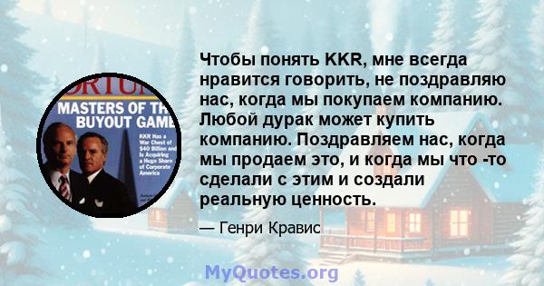 Чтобы понять KKR, мне всегда нравится говорить, не поздравляю нас, когда мы покупаем компанию. Любой дурак может купить компанию. Поздравляем нас, когда мы продаем это, и когда мы что -то сделали с этим и создали