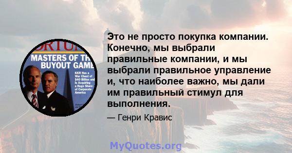 Это не просто покупка компании. Конечно, мы выбрали правильные компании, и мы выбрали правильное управление и, что наиболее важно, мы дали им правильный стимул для выполнения.