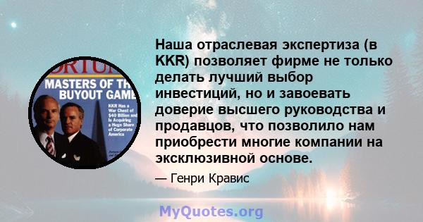 Наша отраслевая экспертиза (в KKR) позволяет фирме не только делать лучший выбор инвестиций, но и завоевать доверие высшего руководства и продавцов, что позволило нам приобрести многие компании на эксклюзивной основе.