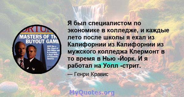 Я был специалистом по экономике в колледже, и каждые лето после школы я ехал из Калифорнии из Калифорнии из мужского колледжа Клермонт в то время в Нью -Йорк. И я работал на Уолл -стрит.