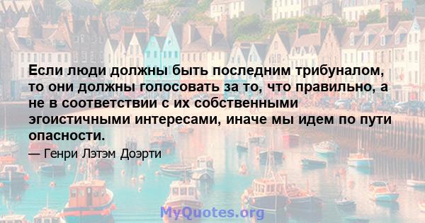 Если люди должны быть последним трибуналом, то они должны голосовать за то, что правильно, а не в соответствии с их собственными эгоистичными интересами, иначе мы идем по пути опасности.