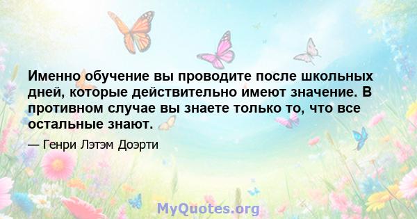 Именно обучение вы проводите после школьных дней, которые действительно имеют значение. В противном случае вы знаете только то, что все остальные знают.