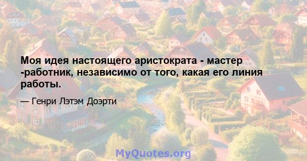 Моя идея настоящего аристократа - мастер -работник, независимо от того, какая его линия работы.