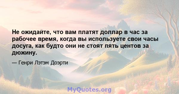 Не ожидайте, что вам платят доллар в час за рабочее время, когда вы используете свои часы досуга, как будто они не стоят пять центов за дюжину.