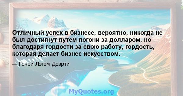 Отличный успех в бизнесе, вероятно, никогда не был достигнут путем погони за долларом, но благодаря гордости за свою работу, гордость, которая делает бизнес искусством.