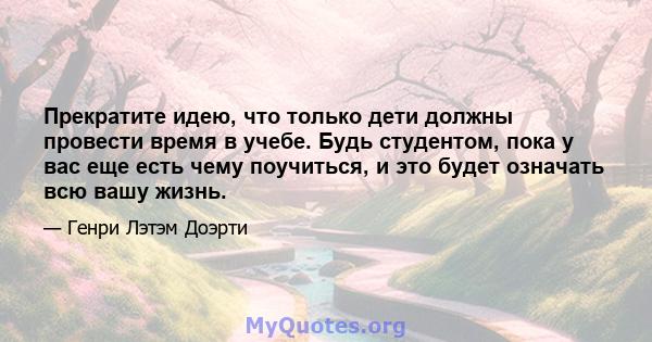 Прекратите идею, что только дети должны провести время в учебе. Будь студентом, пока у вас еще есть чему поучиться, и это будет означать всю вашу жизнь.