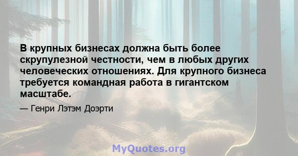 В крупных бизнесах должна быть более скрупулезной честности, чем в любых других человеческих отношениях. Для крупного бизнеса требуется командная работа в гигантском масштабе.