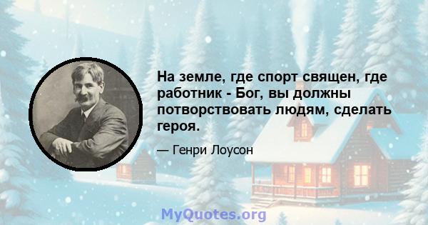 На земле, где спорт священ, где работник - Бог, вы должны потворствовать людям, сделать героя.