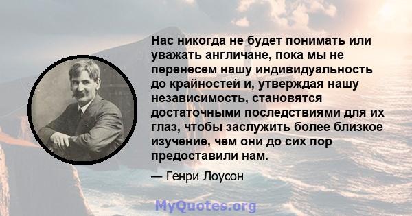 Нас никогда не будет понимать или уважать англичане, пока мы не перенесем нашу индивидуальность до крайностей и, утверждая нашу независимость, становятся достаточными последствиями для их глаз, чтобы заслужить более