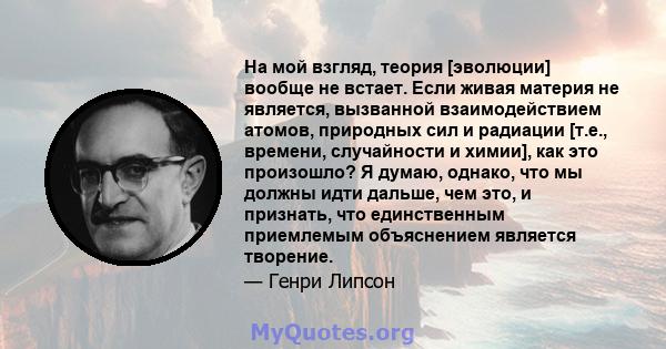 На мой взгляд, теория [эволюции] вообще не встает. Если живая материя не является, вызванной взаимодействием атомов, природных сил и радиации [т.е., времени, случайности и химии], как это произошло? Я думаю, однако, что 