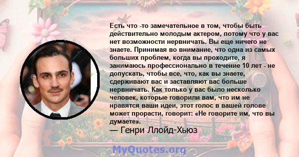 Есть что -то замечательное в том, чтобы быть действительно молодым актером, потому что у вас нет возможности нервничать. Вы еще ничего не знаете. Принимая во внимание, что одна из самых больших проблем, когда вы