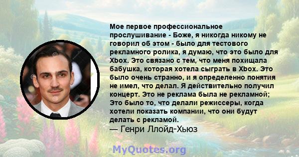 Мое первое профессиональное прослушивание - Боже, я никогда никому не говорил об этом - было для тестового рекламного ролика, я думаю, что это было для Xbox. Это связано с тем, что меня похищала бабушка, которая хотела