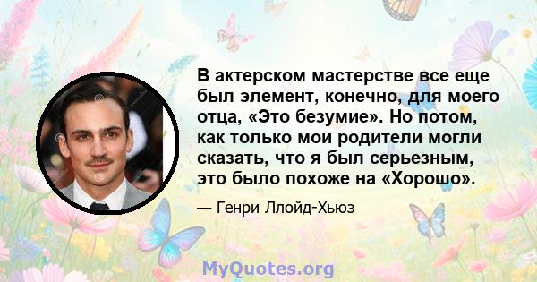 В актерском мастерстве все еще был элемент, конечно, для моего отца, «Это безумие». Но потом, как только мои родители могли сказать, что я был серьезным, это было похоже на «Хорошо».