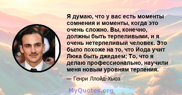 Я думаю, что у вас есть моменты сомнения и моменты, когда это очень сложно. Вы, конечно, должны быть терпеливыми, и я очень нетерпеливый человек. Это было похоже на то, что Йода учит Люка быть джедаем; То, что я делаю