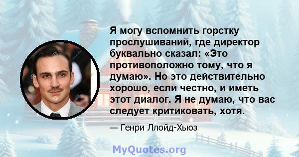 Я могу вспомнить горстку прослушиваний, где директор буквально сказал: «Это противоположно тому, что я думаю». Но это действительно хорошо, если честно, и иметь этот диалог. Я не думаю, что вас следует критиковать, хотя.