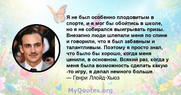 Я не был особенно плодовитым в спорте, и я мог бы обойтись в школе, но я не собирался выигрывать призы. Внезапно люди шлепали меня по спине и говорили, что я был забавным и талантливым. Поэтому я просто знал, что было