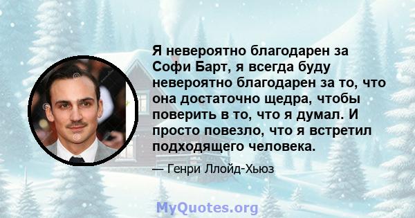 Я невероятно благодарен за Софи Барт, я всегда буду невероятно благодарен за то, что она достаточно щедра, чтобы поверить в то, что я думал. И просто повезло, что я встретил подходящего человека.