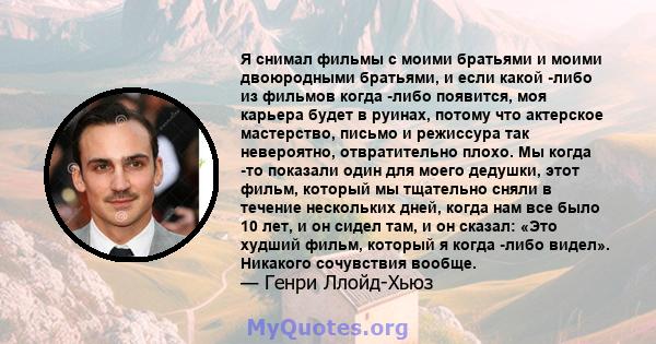 Я снимал фильмы с моими братьями и моими двоюродными братьями, и если какой -либо из фильмов когда -либо появится, моя карьера будет в руинах, потому что актерское мастерство, письмо и режиссура так невероятно,