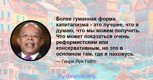 Более гуманная форма капитализма - это лучшее, что я думаю, что мы можем получить. Что может показаться очень реформистским или консервативным, но это в основном там, где я нахожусь.